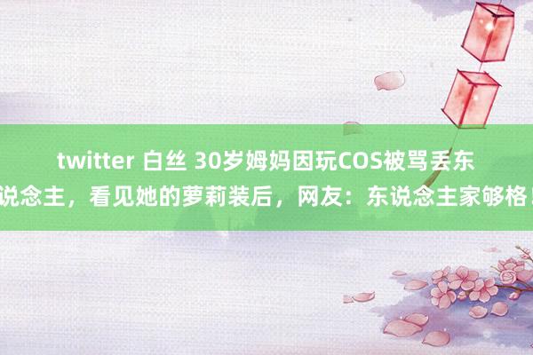 twitter 白丝 30岁姆妈因玩COS被骂丢东说念主，看见她的萝莉装后，网友：东说念主家够格！