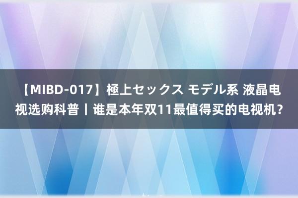 【MIBD-017】極上セックス モデル系 液晶电视选购科普丨谁是本年双11最值得买的电视机？