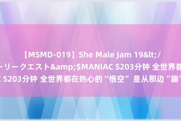 【MSMD-019】She Male Jam 19</a>2008-08-04グローリークエスト&$MANIAC S203分钟 全世界都在热心的“悟空” 是从那边“蹦”出来的？