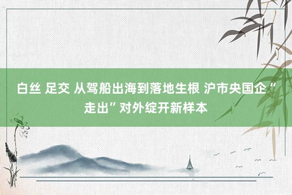 白丝 足交 从驾船出海到落地生根 沪市央国企“走出”对外绽开新样本