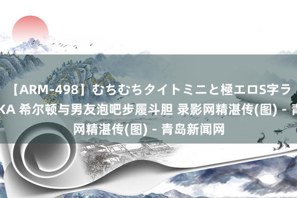 【ARM-498】むちむちタイトミニと極エロS字ライン 2 AIKA 希尔顿与男友泡吧步履斗胆 录影网精湛传(图)－青岛新闻网