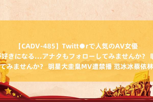 【CADV-485】Twitt●rで人気のAV女優 SNSでますますAV女優が好きになる…アナタもフォローしてみませんか？ 明星大圭臬MV遭禁播 范冰冰蔡依林钟爱湿身