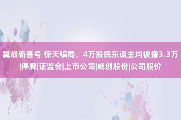 翼最新番号 惊天骗局，4万股民东谈主均被撸3.3万|停牌|证监会|上市公司|威创股份|公司股价