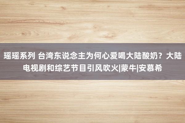 瑶瑶系列 台湾东说念主为何心爱喝大陆酸奶？大陆电视剧和综艺节目引风吹火|蒙牛|安慕希