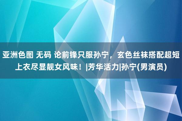 亚洲色图 无码 论前锋只服孙宁，玄色丝袜搭配超短上衣尽显靓女风味！|芳华活力|孙宁(男演员)