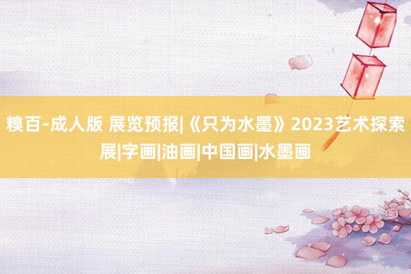 糗百-成人版 展览预报|《只为水墨》2023艺术探索展|字画|油画|中国画|水墨画