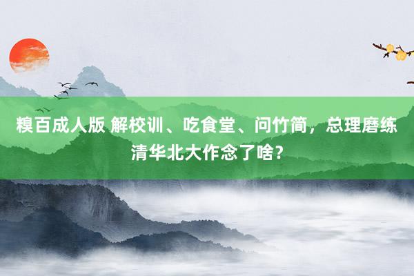 糗百成人版 解校训、吃食堂、问竹简，总理磨练清华北大作念了啥？