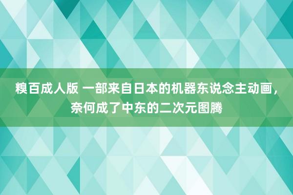 糗百成人版 一部来自日本的机器东说念主动画，奈何成了中东的二次元图腾