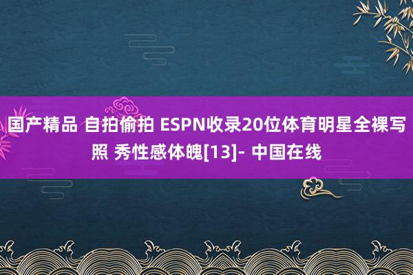 国产精品 自拍偷拍 ESPN收录20位体育明星全裸写照 秀性感体魄[13]- 中国在线