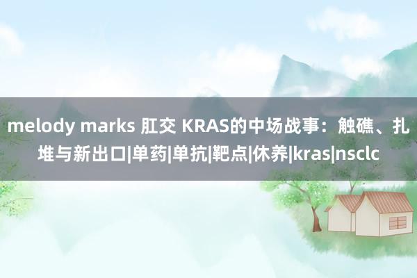 melody marks 肛交 KRAS的中场战事：触礁、扎堆与新出口|单药|单抗|靶点|休养|kras|nsclc