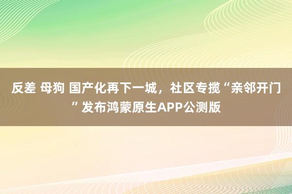 反差 母狗 国产化再下一城，社区专揽“亲邻开门”发布鸿蒙原生APP公测版