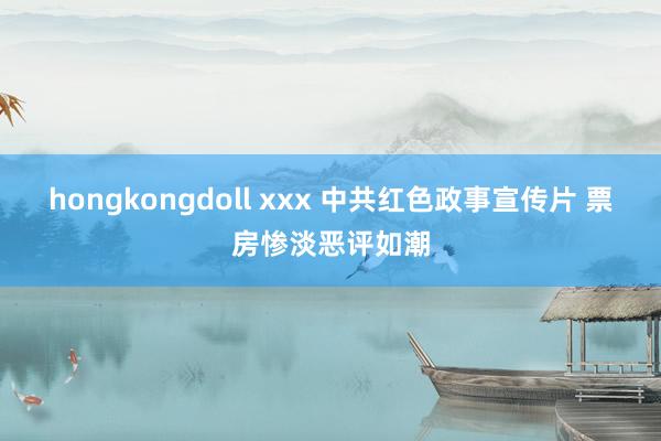 hongkongdoll xxx 中共红色政事宣传片 票房惨淡恶评如潮