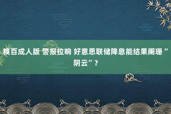 糗百成人版 警报拉响 好意思联储降息能结果阑珊“阴云”？