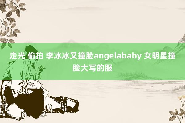 走光 偷拍 李冰冰又撞脸angelababy 女明星撞脸大写的服