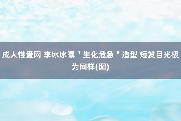 成人性爱网 李冰冰曝＂生化危急＂造型 短发目光极为同样(图)