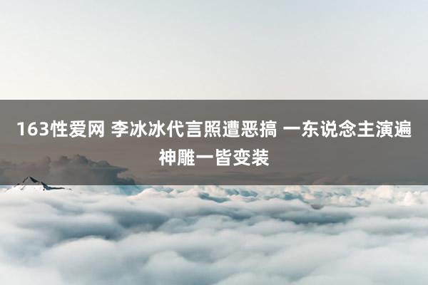 163性爱网 李冰冰代言照遭恶搞 一东说念主演遍神雕一皆变装