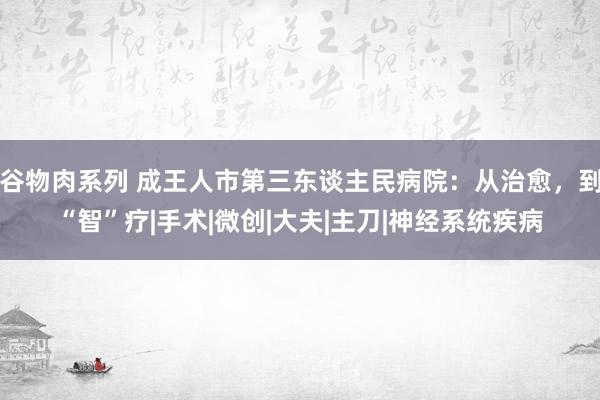 谷物肉系列 成王人市第三东谈主民病院：从治愈，到“智”疗|手术|微创|大夫|主刀|神经系统疾病