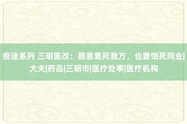 痴迷系列 三明医改：愿意累死我方，也要饿死同业|大夫|药品|三明市|医疗处事|医疗机构