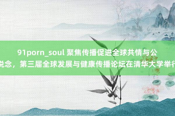 91porn_soul 聚焦传播促进全球共情与公说念，第三届全球发展与健康传播论坛在清华大学举行