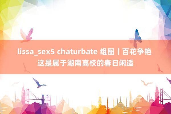 lissa_sex5 chaturbate 组图丨百花争艳 这是属于湖南高校的春日闲适