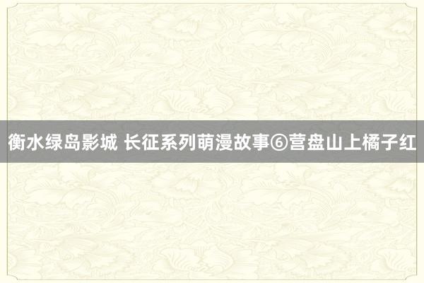 衡水绿岛影城 长征系列萌漫故事⑥营盘山上橘子红