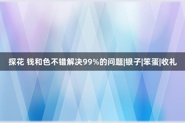 探花 钱和色不错解决99%的问题|银子|笨蛋|收礼