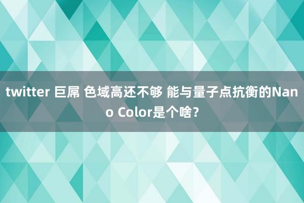 twitter 巨屌 色域高还不够 能与量子点抗衡的Nano Color是个啥？