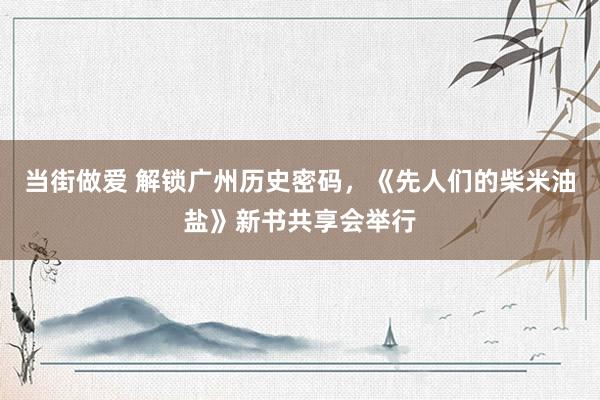 当街做爱 解锁广州历史密码，《先人们的柴米油盐》新书共享会举行