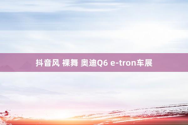 抖音风 裸舞 奥迪Q6 e-tron车展