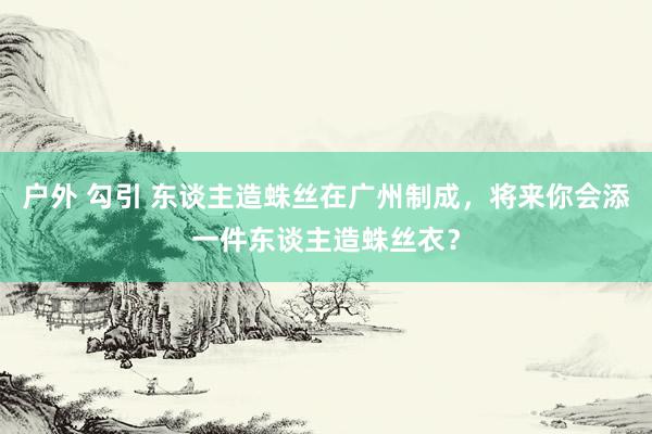 户外 勾引 东谈主造蛛丝在广州制成，将来你会添一件东谈主造蛛丝衣？