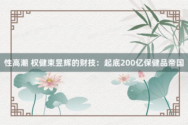 性高潮 权健束昱辉的财技：起底200亿保健品帝国