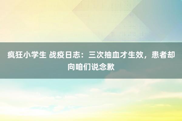 疯狂小学生 战疫日志：三次抽血才生效，患者却向咱们说念歉