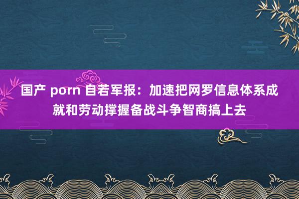 国产 porn 自若军报：加速把网罗信息体系成就和劳动撑握备战斗争智商搞上去