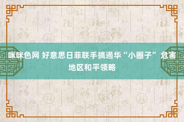 咪咪色网 好意思日菲联手搞遏华“小圈子” 危害地区和平领略